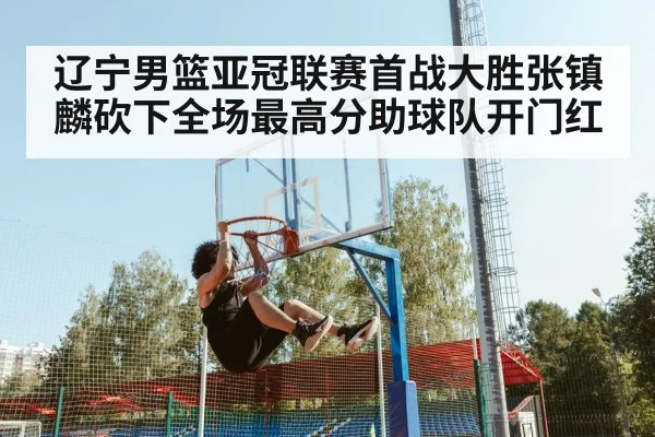 辽宁男篮亚冠联赛首战大胜张镇麟砍下全场最高分助球队开门红