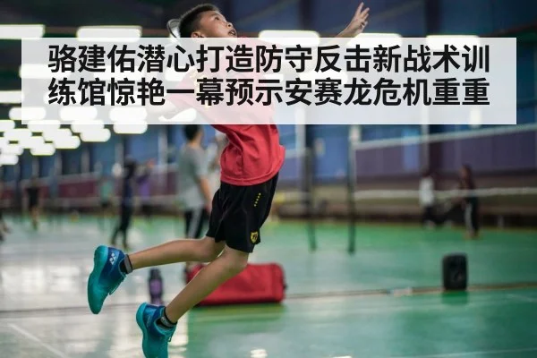 骆建佑潜心打造防守反击新战术训练馆惊艳一幕预示安赛龙危机重重